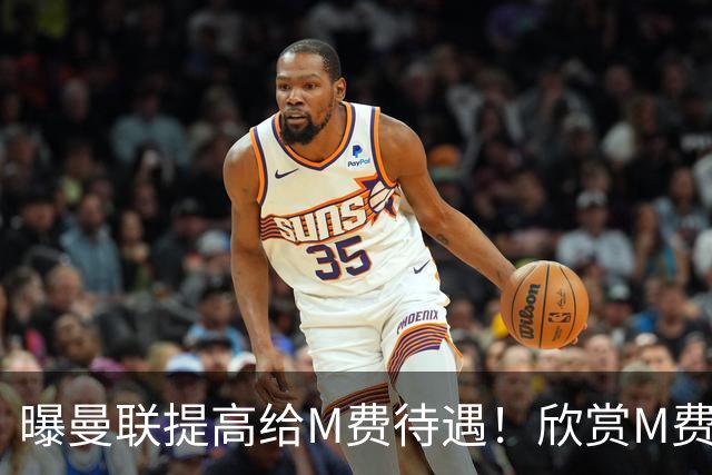 曝曼联提高给M费待遇！欣赏M费六大原因揭秘，但拉爵在估值上失算